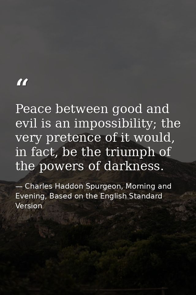 Peace between good and evil is an impossibility; the very pretence of it would, in fact, be the triumph of the powers of — Charles Haddon Spurgeon, Morning and Evening, Based on the English Standard Version