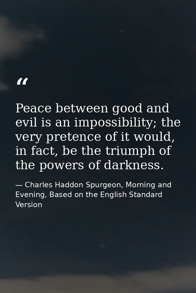 Peace between good and evil is an impossibility; the very pretence of it would, in fact, be the triumph of the powers of — Charles Haddon Spurgeon, Morning and Evening, Based on the English Standard Version