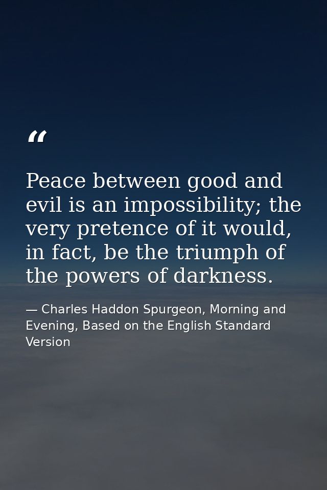 Peace between good and evil is an impossibility; the very pretence of it would, in fact, be the triumph of the powers of — Charles Haddon Spurgeon, Morning and Evening, Based on the English Standard Version