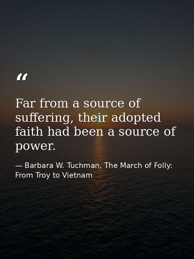 Far from a source of suffering, their adopted faith had been a source of power. — Barbara W. Tuchman, The March of Folly: From Troy to Vietnam
