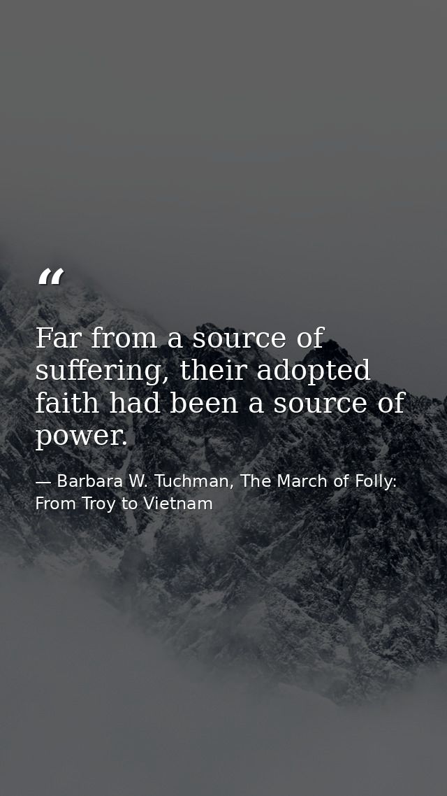 Far from a source of suffering, their adopted faith had been a source of power. — Barbara W. Tuchman, The March of Folly: From Troy to Vietnam