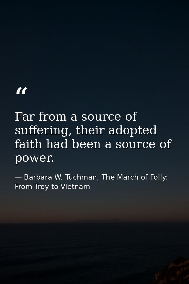 Far from a source of suffering, their adopted faith had been a source of power. — Barbara W. Tuchman, The March of Folly: From Troy to Vietnam