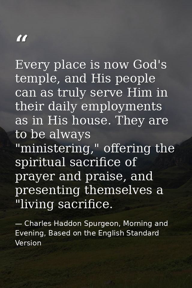 Every place is now God's temple, and His people can as truly serve Him in their daily employments as in His house. They  — Charles Haddon Spurgeon, Morning and Evening, Based on the English Standard Version