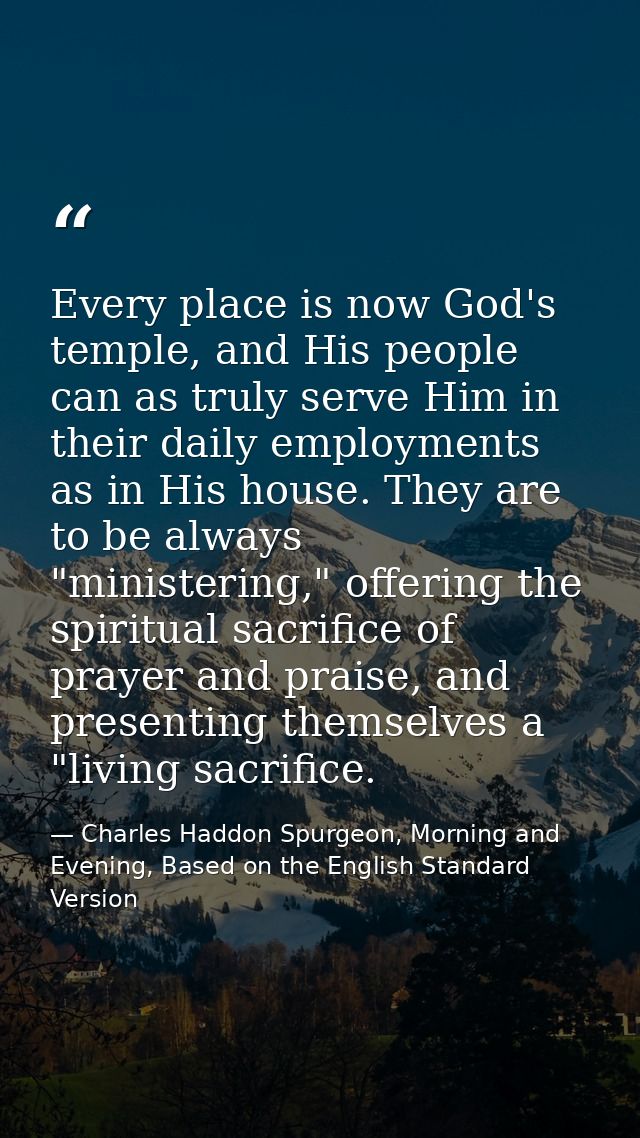 Every place is now God's temple, and His people can as truly serve Him in their daily employments as in His house. They  — Charles Haddon Spurgeon, Morning and Evening, Based on the English Standard Version
