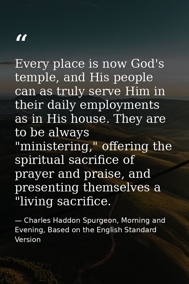 Every place is now God's temple, and His people can as truly serve Him in their daily employments as in His house. They  — Charles Haddon Spurgeon, Morning and Evening, Based on the English Standard Version