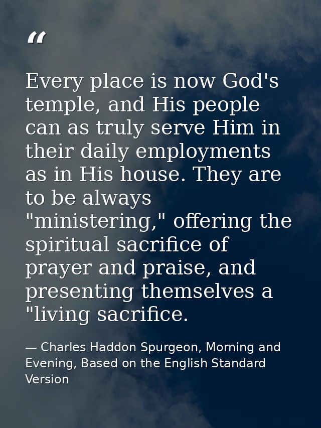 Every place is now God's temple, and His people can as truly serve Him in their daily employments as in His house. They  — Charles Haddon Spurgeon, Morning and Evening, Based on the English Standard Version
