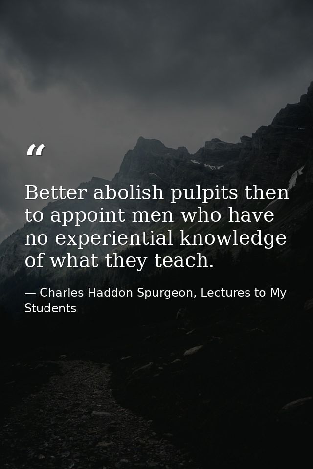 Better abolish pulpits then to appoint men who have no experiential knowledge of what they teach. — Charles Haddon Spurgeon, Lectures to My Students