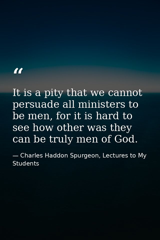 It is a pity that we cannot persuade all ministers to be men, for it is hard to see how other was they can be truly men  — Charles Haddon Spurgeon, Lectures to My Students