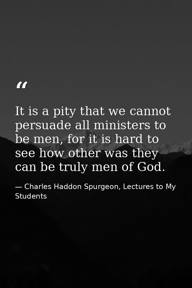 It is a pity that we cannot persuade all ministers to be men, for it is hard to see how other was they can be truly men  — Charles Haddon Spurgeon, Lectures to My Students