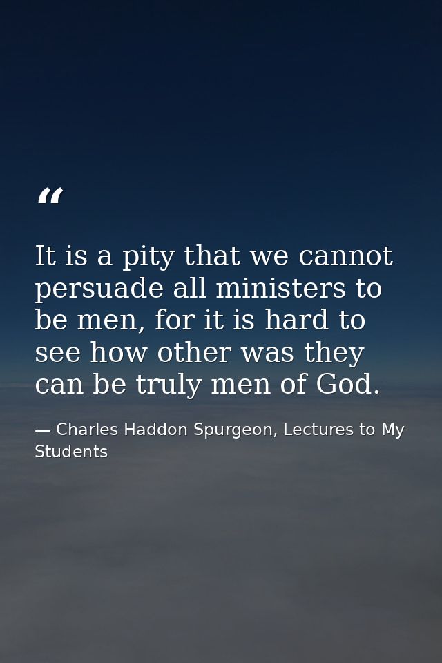 It is a pity that we cannot persuade all ministers to be men, for it is hard to see how other was they can be truly men  — Charles Haddon Spurgeon, Lectures to My Students