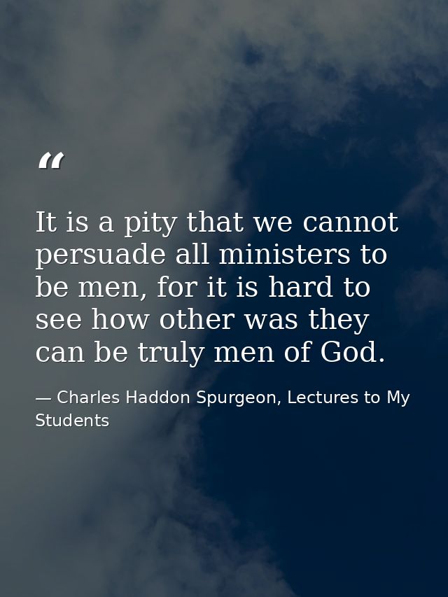 It is a pity that we cannot persuade all ministers to be men, for it is hard to see how other was they can be truly men  — Charles Haddon Spurgeon, Lectures to My Students