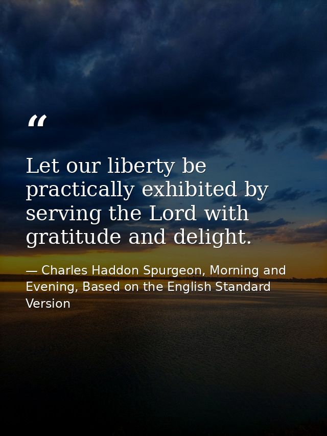Let our liberty be practically exhibited by serving the Lord with gratitude and delight. — Charles Haddon Spurgeon, Morning and Evening, Based on the English Standard Version