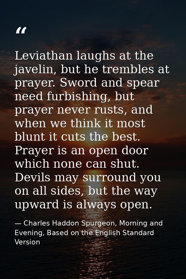 Leviathan laughs at the javelin, but he trembles at prayer. Sword and spear need furbishing, but prayer never rusts, and — Charles Haddon Spurgeon, Morning and Evening, Based on the English Standard Version