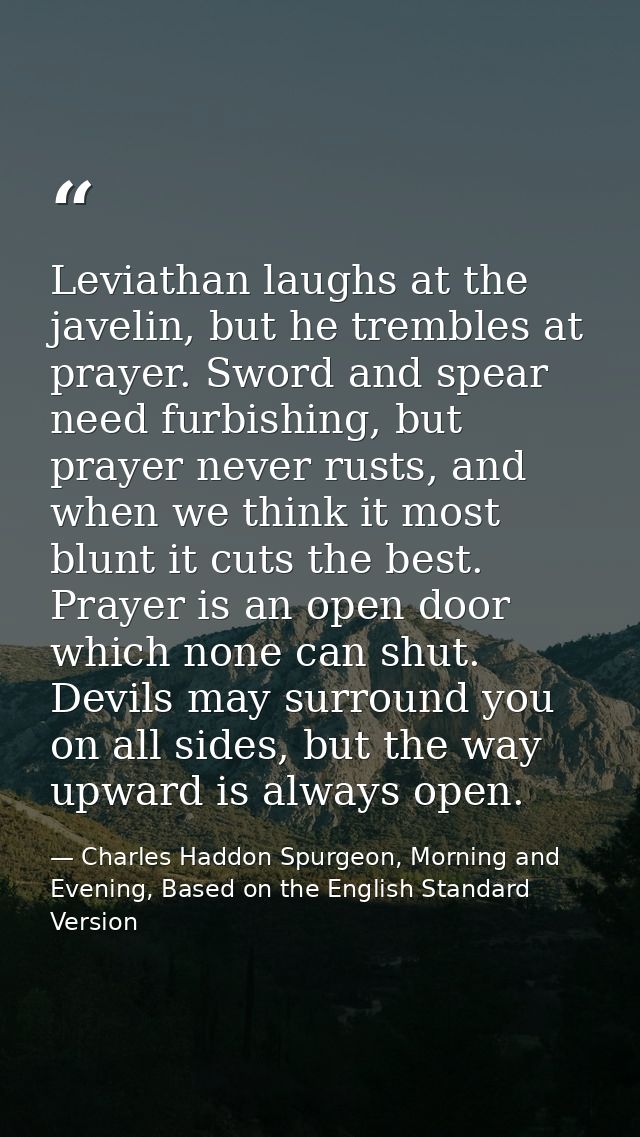 Leviathan laughs at the javelin, but he trembles at prayer. Sword and spear need furbishing, but prayer never rusts, and — Charles Haddon Spurgeon, Morning and Evening, Based on the English Standard Version