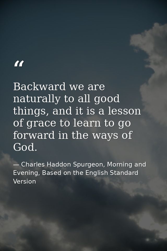 Backward we are naturally to all good things, and it is a lesson of grace to learn to go forward in the ways of God. — Charles Haddon Spurgeon, Morning and Evening, Based on the English Standard Version