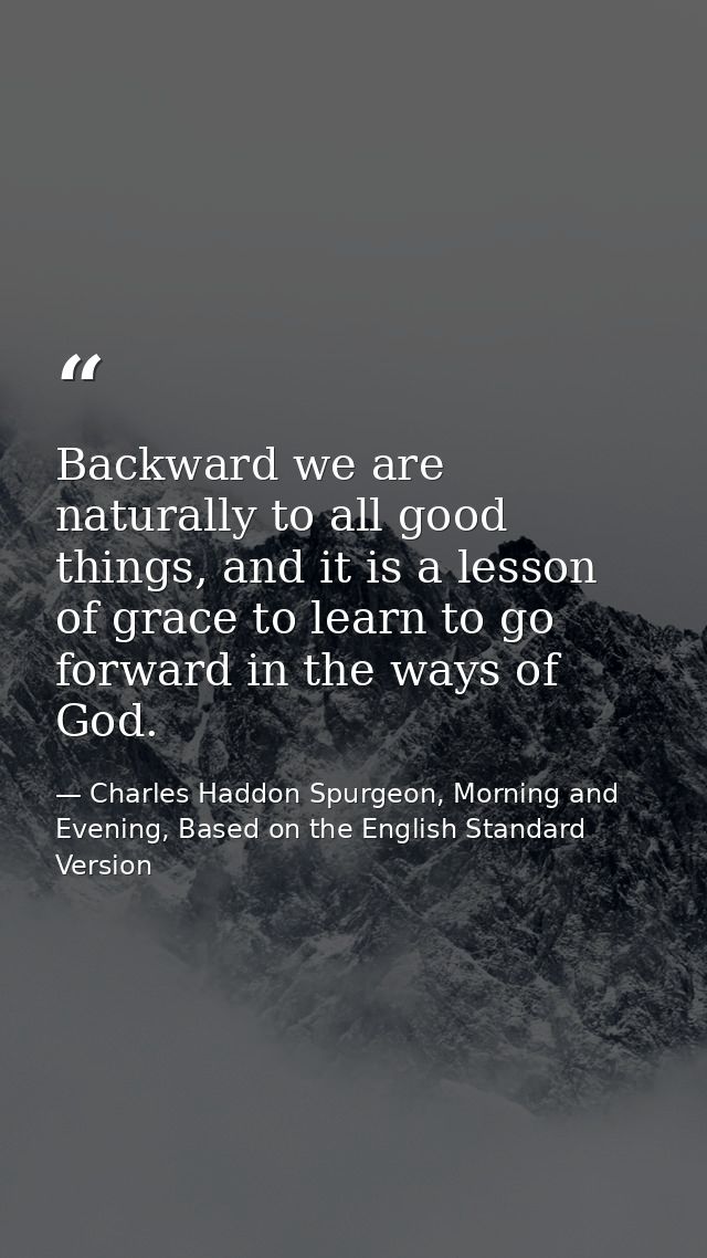 Backward we are naturally to all good things, and it is a lesson of grace to learn to go forward in the ways of God. — Charles Haddon Spurgeon, Morning and Evening, Based on the English Standard Version