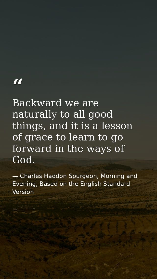 Backward we are naturally to all good things, and it is a lesson of grace to learn to go forward in the ways of God. — Charles Haddon Spurgeon, Morning and Evening, Based on the English Standard Version