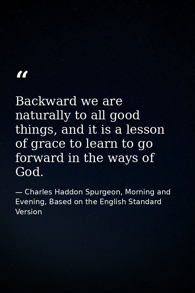Backward we are naturally to all good things, and it is a lesson of grace to learn to go forward in the ways of God. — Charles Haddon Spurgeon, Morning and Evening, Based on the English Standard Version