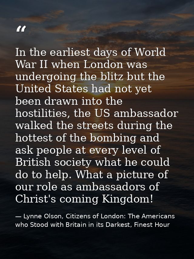 In the earliest days of World War II when London was undergoing the blitz but the United States had not yet been drawn i — Lynne Olson, Citizens of London: The Americans who Stood with Britain in its Darkest, Finest Hour