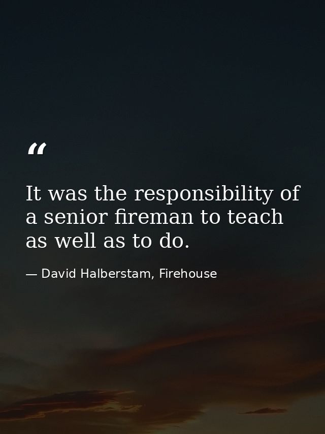 It was the responsibility of a senior fireman to teach as well as to do. — David Halberstam, Firehouse
