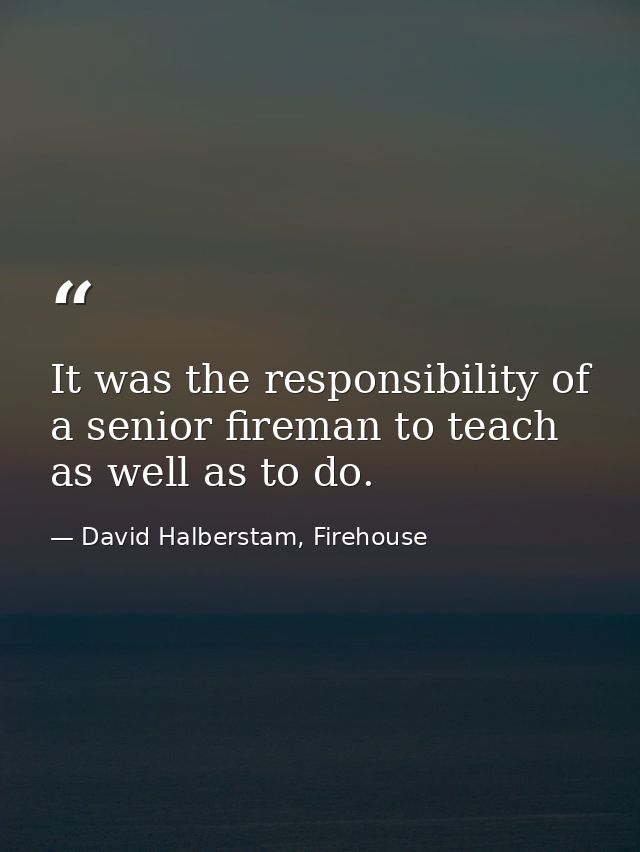 It was the responsibility of a senior fireman to teach as well as to do. — David Halberstam, Firehouse