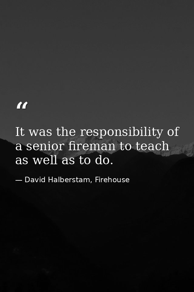 It was the responsibility of a senior fireman to teach as well as to do. — David Halberstam, Firehouse