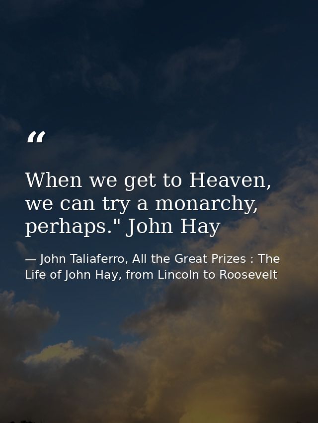 When we get to Heaven, we can try a monarchy, perhaps." John Hay — John Taliaferro, All the Great Prizes : The Life of John Hay, from Lincoln to Roosevelt