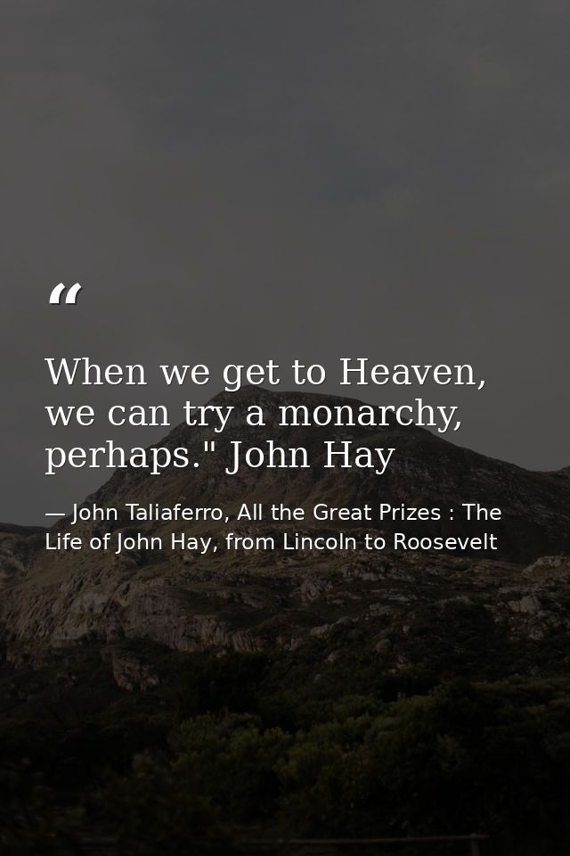 When we get to Heaven, we can try a monarchy, perhaps." John Hay — John Taliaferro, All the Great Prizes : The Life of John Hay, from Lincoln to Roosevelt