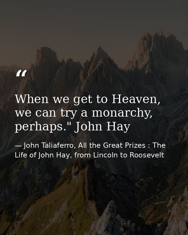 When we get to Heaven, we can try a monarchy, perhaps." John Hay — John Taliaferro, All the Great Prizes : The Life of John Hay, from Lincoln to Roosevelt