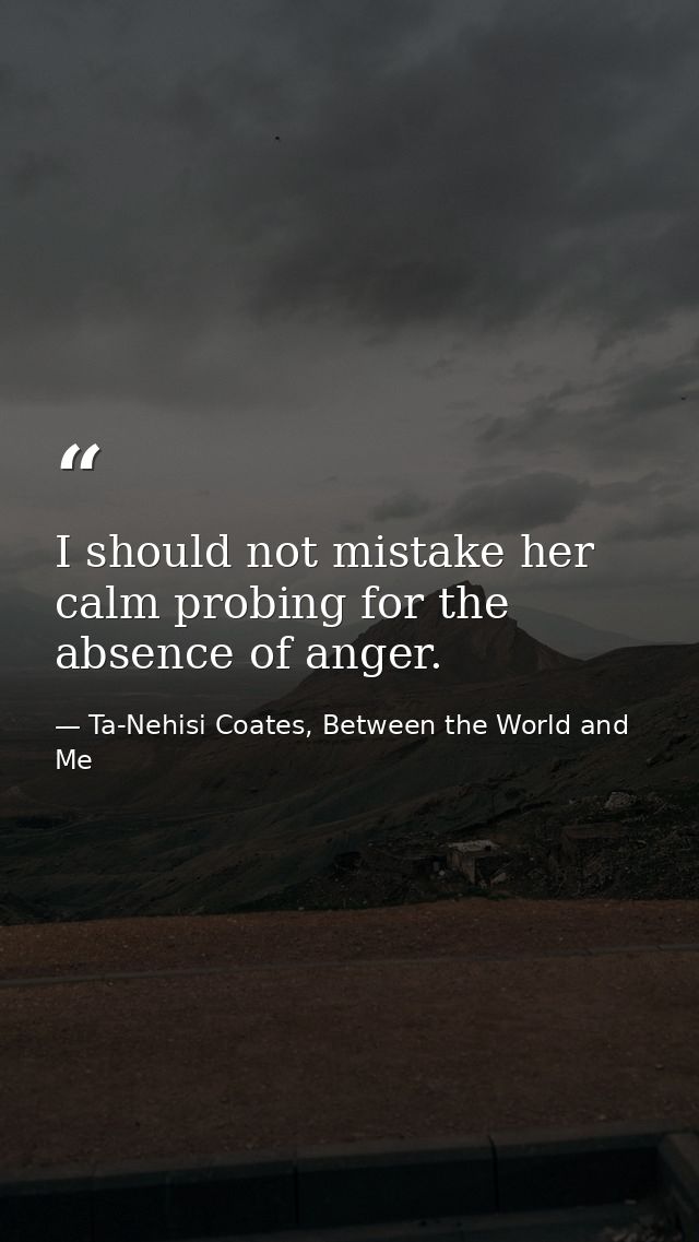 I should not mistake her calm probing for the absence of anger. — Ta-Nehisi Coates, Between the World and Me