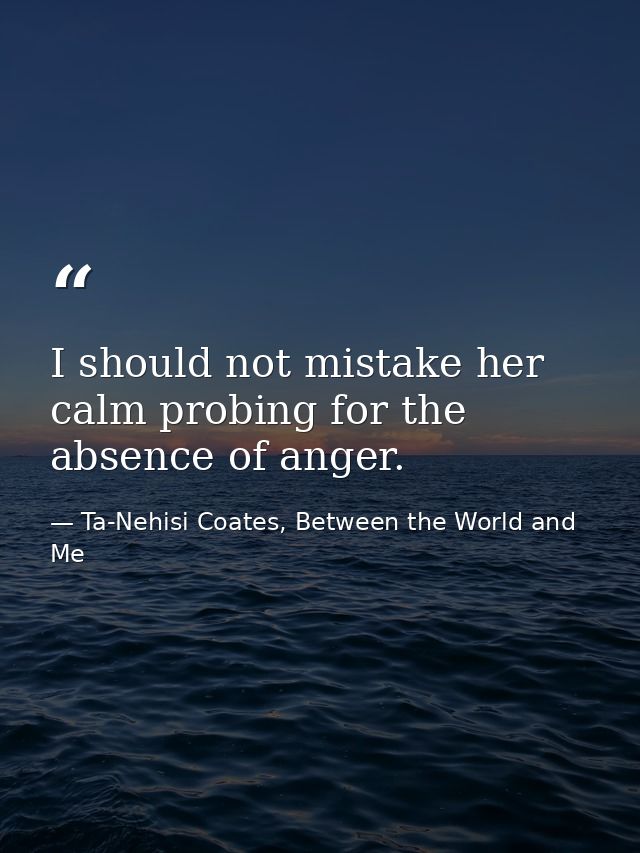 I should not mistake her calm probing for the absence of anger. — Ta-Nehisi Coates, Between the World and Me