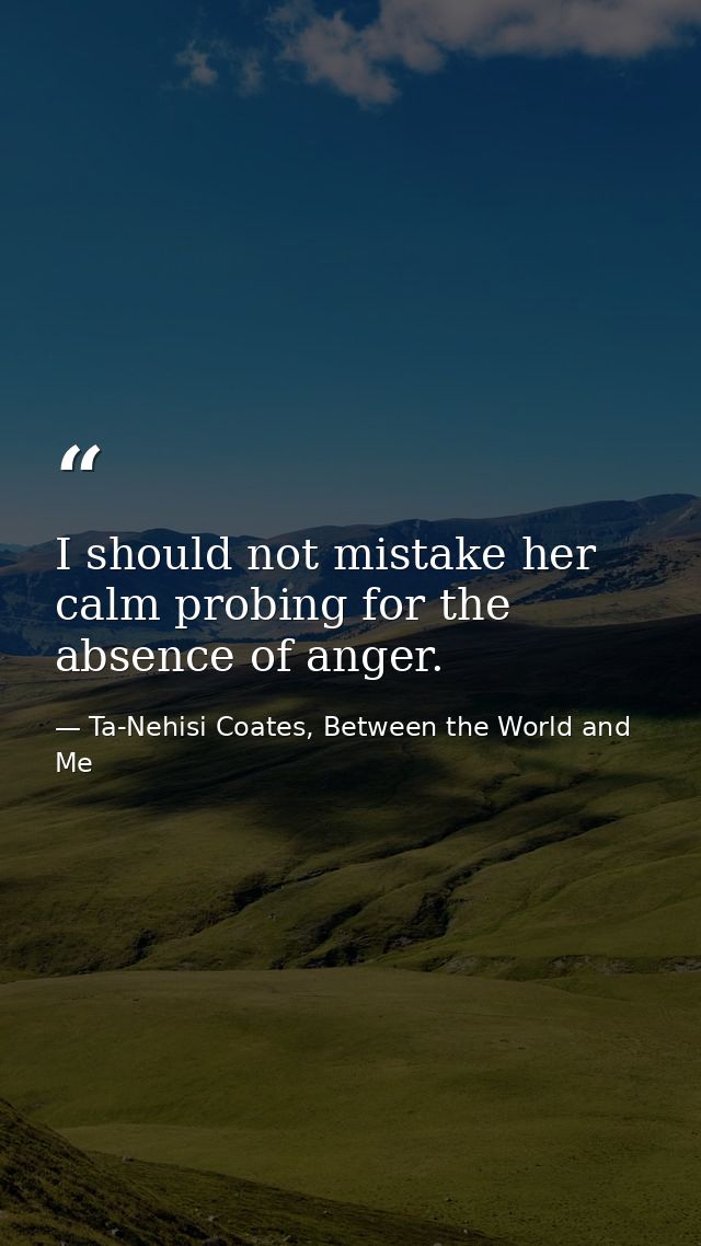 I should not mistake her calm probing for the absence of anger. — Ta-Nehisi Coates, Between the World and Me