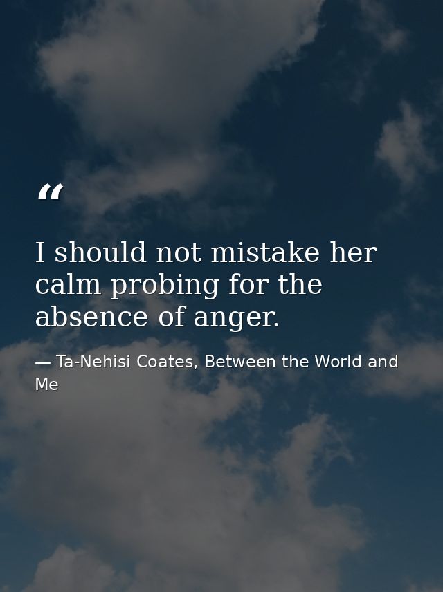 I should not mistake her calm probing for the absence of anger. — Ta-Nehisi Coates, Between the World and Me