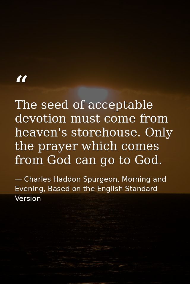 The seed of acceptable devotion must come from heaven's storehouse. Only the prayer which comes from God can go to God. — Charles Haddon Spurgeon, Morning and Evening, Based on the English Standard Version