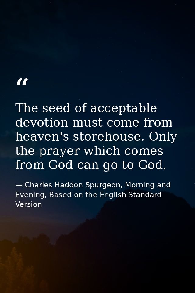 The seed of acceptable devotion must come from heaven's storehouse. Only the prayer which comes from God can go to God. — Charles Haddon Spurgeon, Morning and Evening, Based on the English Standard Version