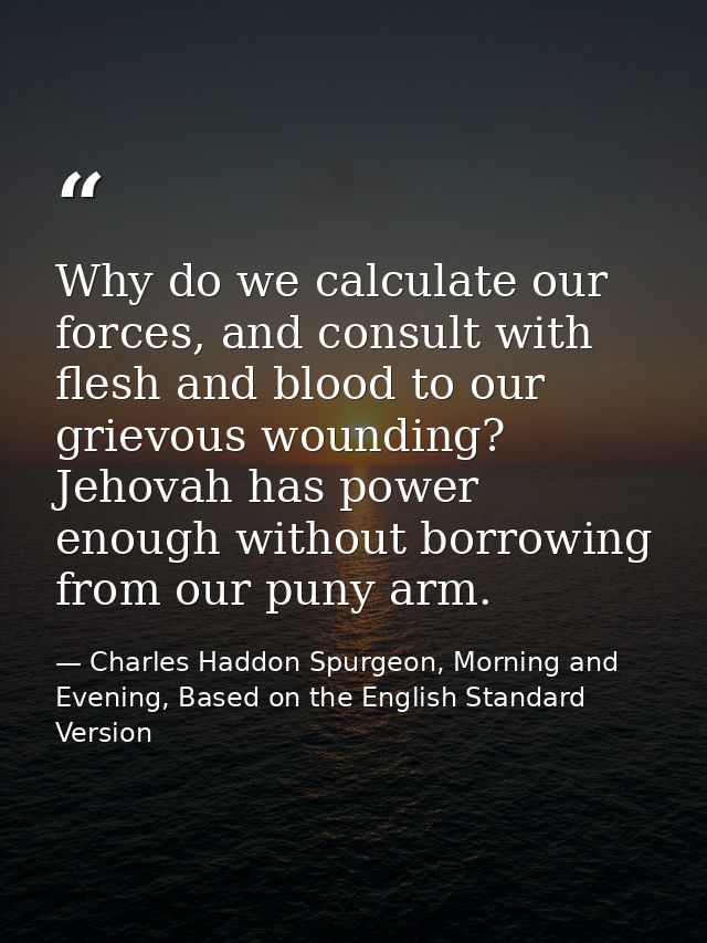 Why do we calculate our forces, and consult with flesh and blood to our grievous wounding? Jehovah has power enough with — Charles Haddon Spurgeon, Morning and Evening, Based on the English Standard Version