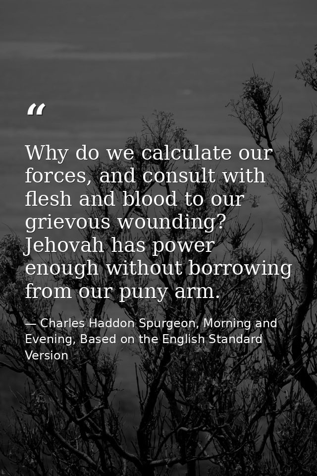 Why do we calculate our forces, and consult with flesh and blood to our grievous wounding? Jehovah has power enough with — Charles Haddon Spurgeon, Morning and Evening, Based on the English Standard Version