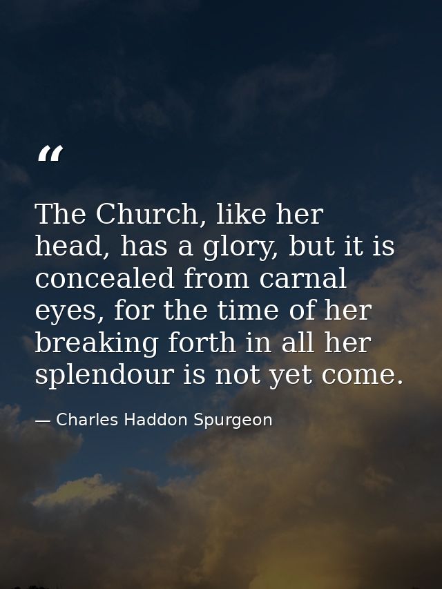 The Church, like her head, has a glory, but it is concealed from carnal eyes, for the time of her breaking forth in all  — Charles Haddon Spurgeon