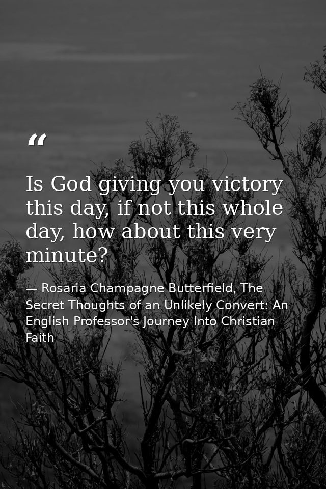 Is God giving you victory this day, if not this whole day, how about this very minute? — Rosaria Champagne Butterfield, The Secret Thoughts of an Unlikely Convert: An English Professor's Journey Into Christian Faith