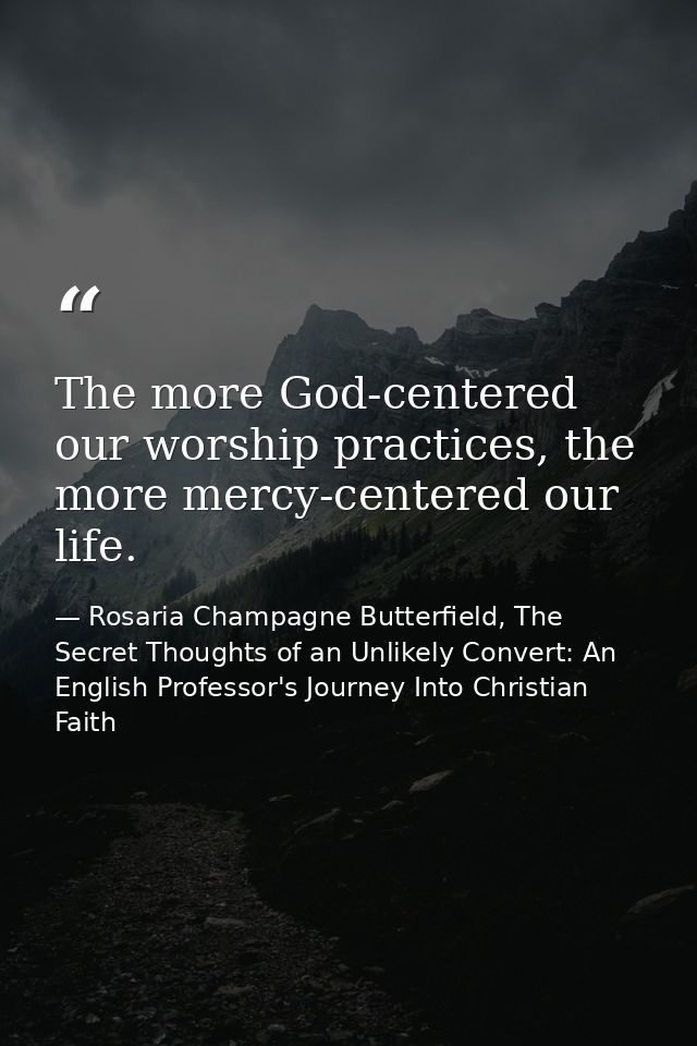 The more God-centered our worship practices, the more mercy-centered our life. — Rosaria Champagne Butterfield, The Secret Thoughts of an Unlikely Convert: An English Professor's Journey Into Christian Faith