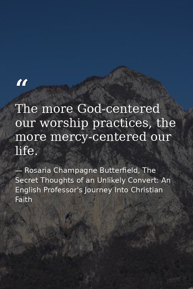 The more God-centered our worship practices, the more mercy-centered our life. — Rosaria Champagne Butterfield, The Secret Thoughts of an Unlikely Convert: An English Professor's Journey Into Christian Faith