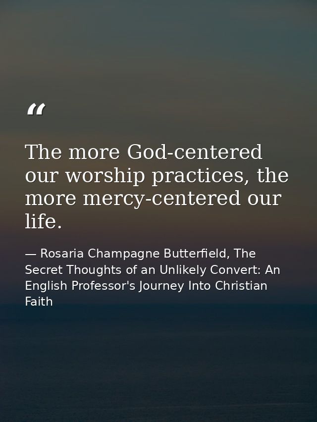 The more God-centered our worship practices, the more mercy-centered our life. — Rosaria Champagne Butterfield, The Secret Thoughts of an Unlikely Convert: An English Professor's Journey Into Christian Faith