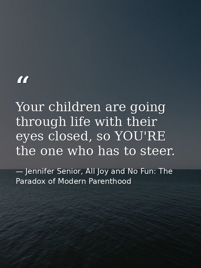 Your children are going through life with their eyes closed, so YOU'RE the one who has to steer. — Jennifer Senior, All Joy and No Fun: The Paradox of Modern Parenthood