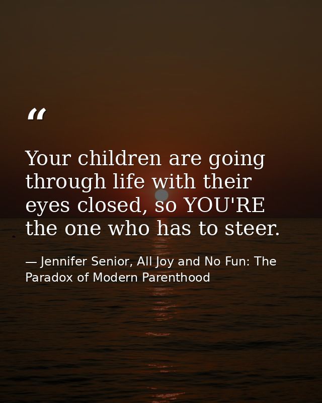 Your children are going through life with their eyes closed, so YOU'RE the one who has to steer. — Jennifer Senior, All Joy and No Fun: The Paradox of Modern Parenthood