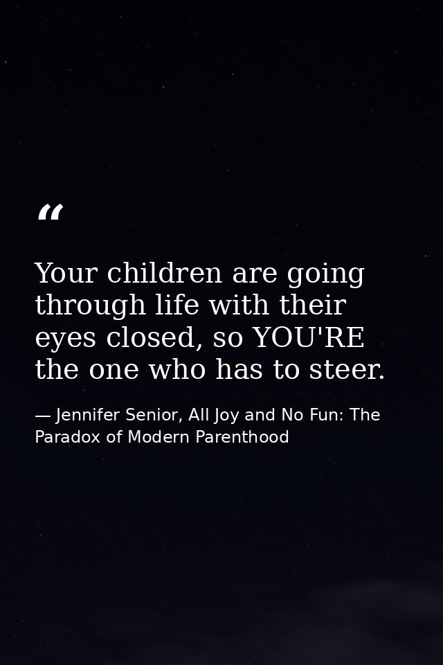 Your children are going through life with their eyes closed, so YOU'RE the one who has to steer. — Jennifer Senior, All Joy and No Fun: The Paradox of Modern Parenthood