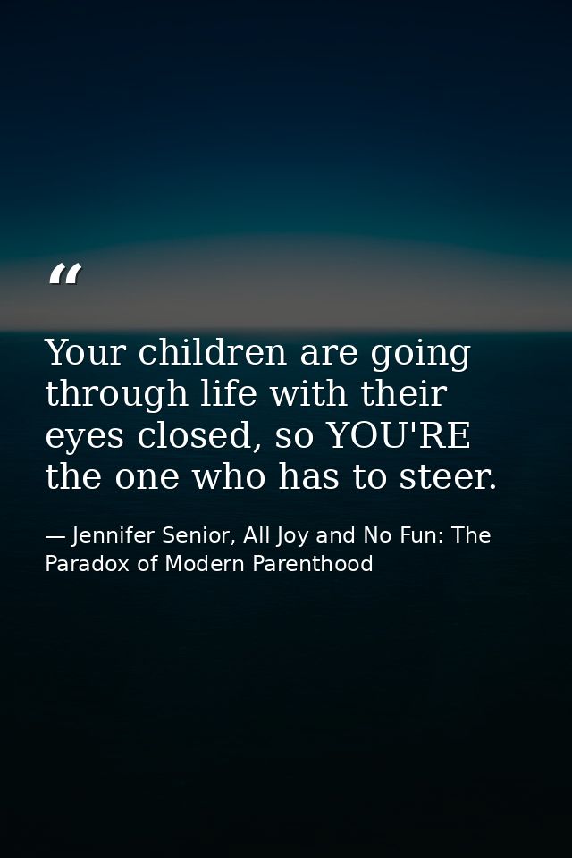 Your children are going through life with their eyes closed, so YOU'RE the one who has to steer. — Jennifer Senior, All Joy and No Fun: The Paradox of Modern Parenthood
