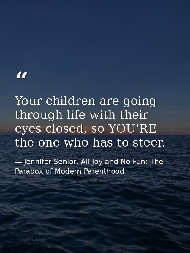 Your children are going through life with their eyes closed, so YOU'RE the one who has to steer. — Jennifer Senior, All Joy and No Fun: The Paradox of Modern Parenthood