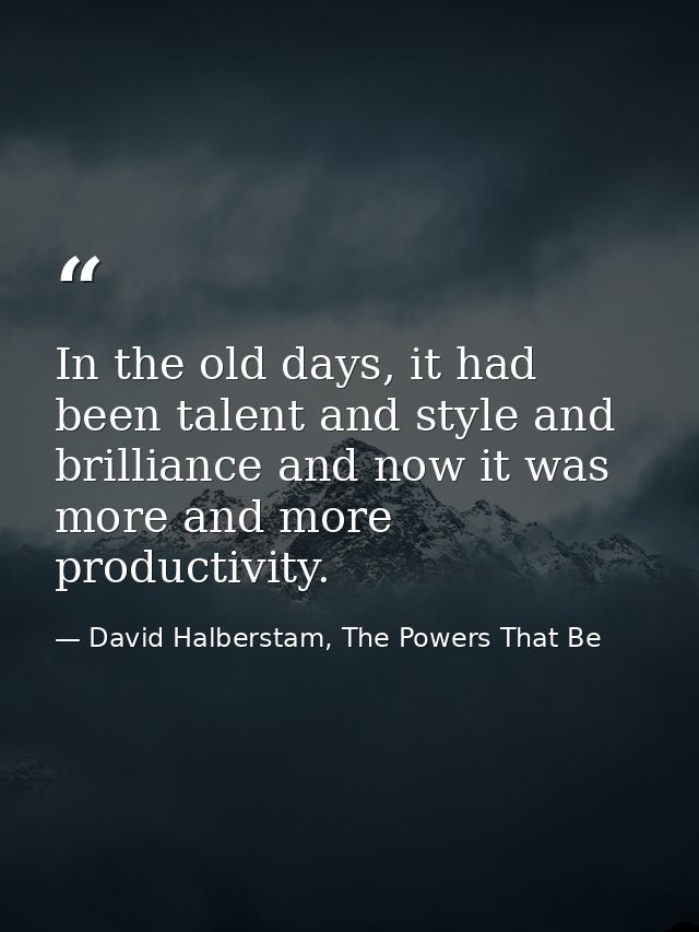 In the old days, it had been talent and style and brilliance and now it was more and more productivity. — David Halberstam, The Powers That Be