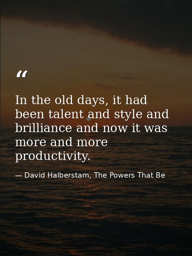 In the old days, it had been talent and style and brilliance and now it was more and more productivity. — David Halberstam, The Powers That Be