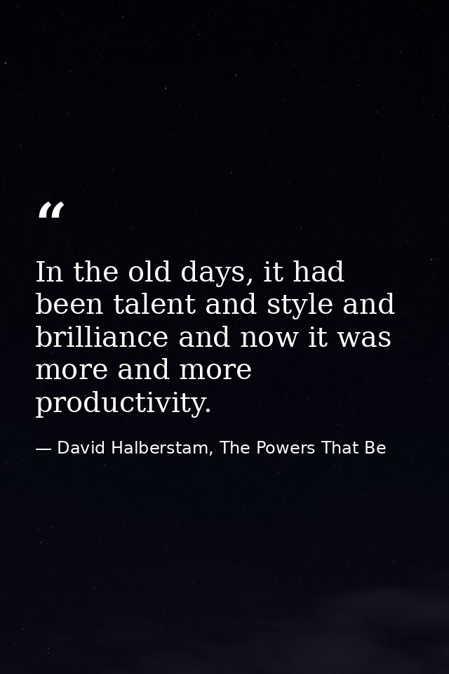 In the old days, it had been talent and style and brilliance and now it was more and more productivity. — David Halberstam, The Powers That Be